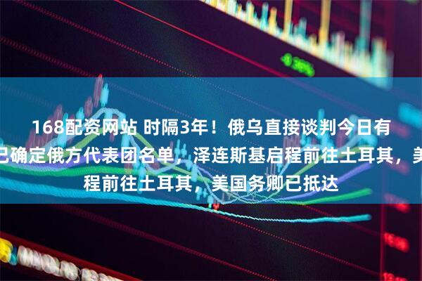 168配资网站 时隔3年！俄乌直接谈判今日有望重启，普京已确定俄方代表团名单，泽连斯基启程前往土耳其，美国务卿已抵达