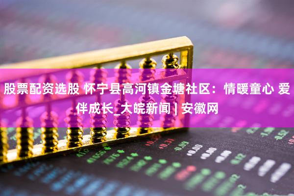 股票配资选股 怀宁县高河镇金塘社区：情暖童心 爱伴成长_大皖新闻 | 安徽网