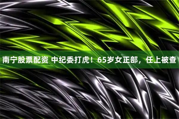 南宁股票配资 中纪委打虎！65岁女正部，任上被查