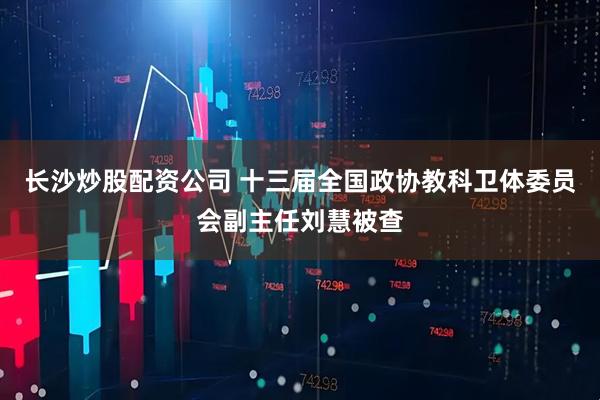 长沙炒股配资公司 十三届全国政协教科卫体委员会副主任刘慧被查