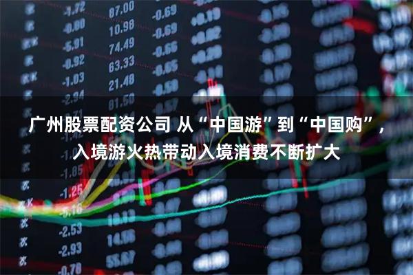 广州股票配资公司 从“中国游”到“中国购”，入境游火热带动入境消费不断扩大