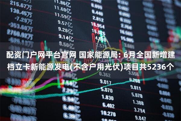 配资门户网平台官网 国家能源局: 6月全国新增建档立卡新能源发电(不含户用光伏)项目共5236个