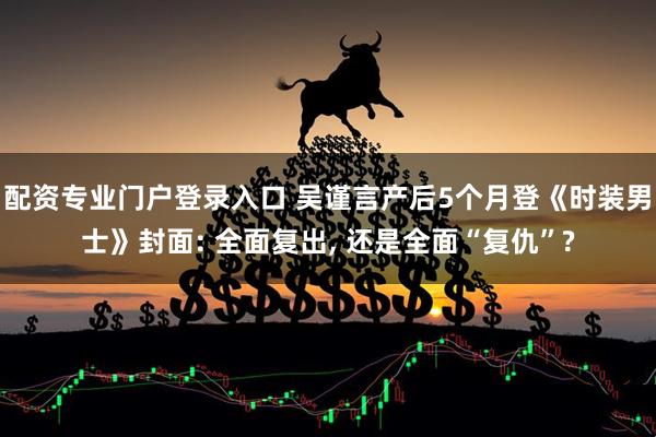 配资专业门户登录入口 吴谨言产后5个月登《时装男士》封面: 全面复出, 还是全面“复仇”?