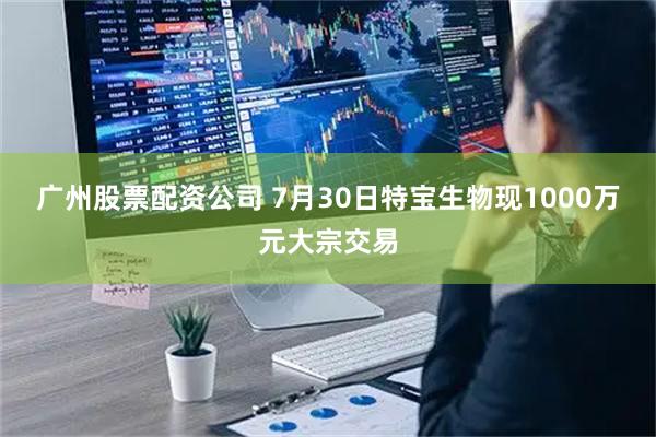 广州股票配资公司 7月30日特宝生物现1000万元大宗交易