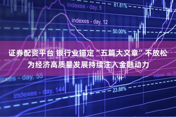 证券配资平台 银行业锚定“五篇大文章”不放松为经济高质量发展持续注入金融动力