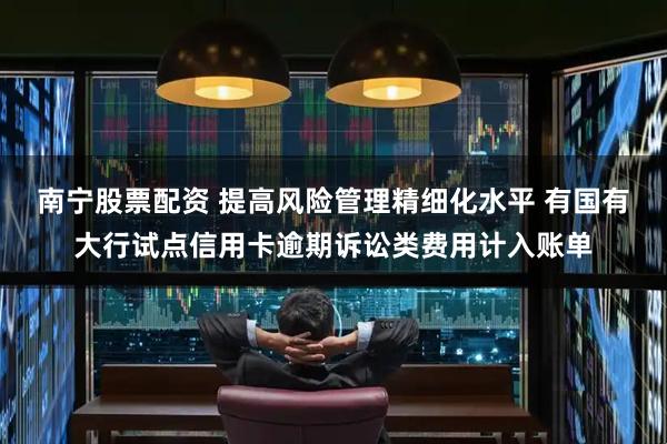 南宁股票配资 提高风险管理精细化水平 有国有大行试点信用卡逾期诉讼类费用计入账单