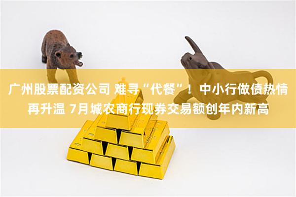 广州股票配资公司 难寻“代餐”！中小行做债热情再升温 7月城农商行现券交易额创年内新高