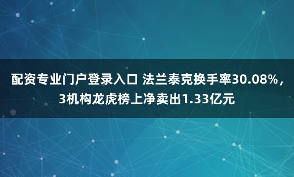 配资专业门户登录入口 法兰泰克换手率30.08%，3机构龙虎榜上净卖出1.33亿元