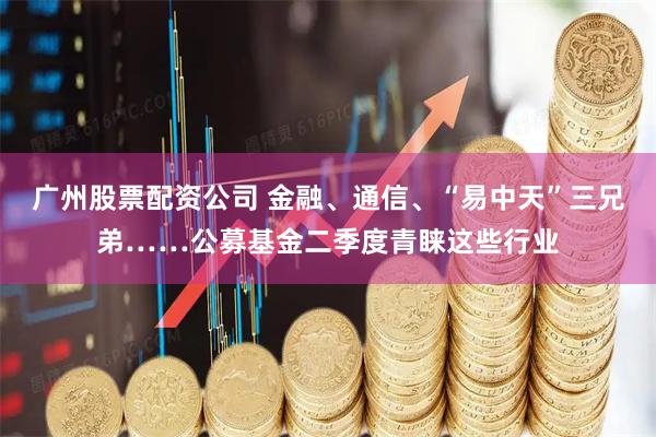 广州股票配资公司 金融、通信、“易中天”三兄弟……公募基金二季度青睐这些行业