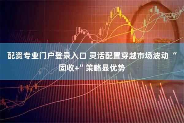 配资专业门户登录入口 灵活配置穿越市场波动 “固收+”策略显优势