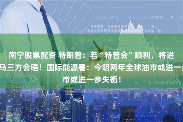 南宁股票配资 特朗普：若“特普会”顺利，将进行美俄乌三方会晤！国际能源署：今明两年全球油市或进一步失衡！