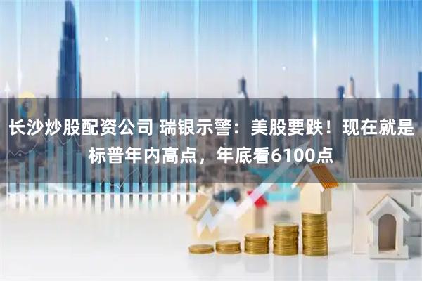 长沙炒股配资公司 瑞银示警：美股要跌！现在就是标普年内高点，年底看6100点