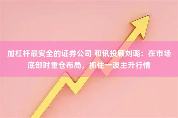 加杠杆最安全的证券公司 和讯投顾刘璐:在市场底部时重仓布局,抓住一波主升行情
