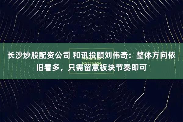 长沙炒股配资公司 和讯投顾刘伟奇:整体方向依旧看多,只需留意板块节奏即可