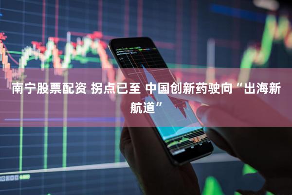 南宁股票配资 拐点已至 中国创新药驶向“出海新航道”