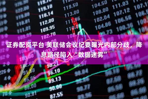 证券配资平台 美联储会议纪要曝光内部分歧，降息路径陷入“数据迷雾”