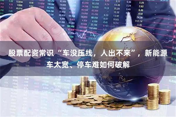 股票配资常识 “车没压线，人出不来”，新能源车太宽、停车难如何破解